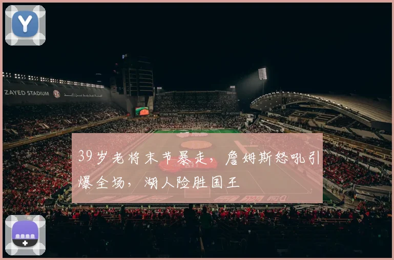 欧宝体育官网入口 - 官方登录平台 - Oubao Sports - 39岁老将末节暴走，詹姆斯怒吼引爆全场，湖人险