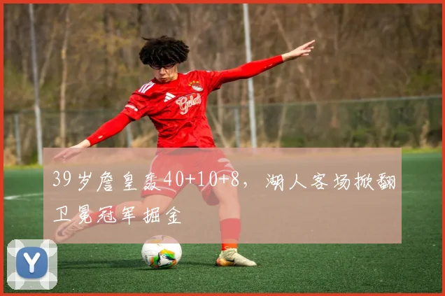 欧宝体育官网入口 - 官方登录平台 - Oubao Sports - 39岁詹皇轰40+10+8，湖人客场掀翻卫冕冠军掘
